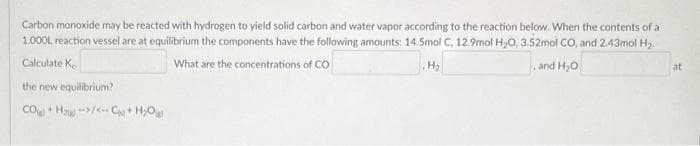 Carbon monoxide may be reacted with hydrogen to yield solid carbon and water vapor according to the reaction below. When the contents of a
1.000L reaction vessel are at equilibrium the components have the following amounts: 14.5mol C, 12.9mol H₂O, 3.52mol CO, and 2.43mol H₂
H₂
and H₂O
Calculate Ke
What are the concentrations of CO
the new equilibrium?
CO +Huy… CHỌ
at