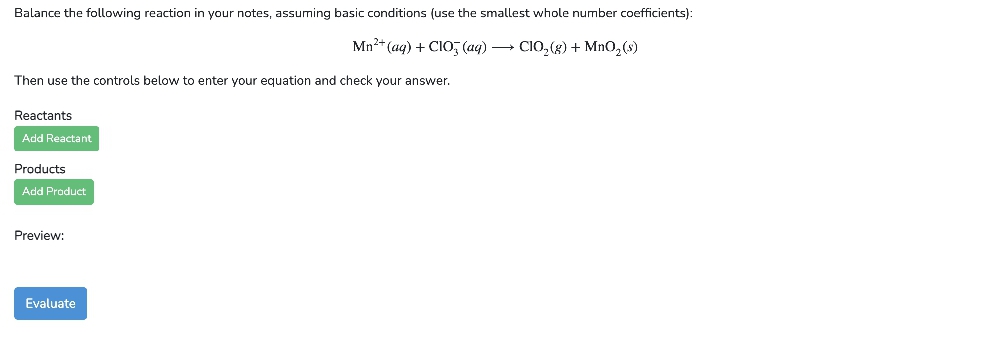 Balance the following reaction in your notes, assuming basic conditions (use the smallest whole number coefficients):
Mn²+ (aq) + CIO (aq) → CIO₂(g) + MnO₂ (s)
Then use the controls below to enter your equation and check your answer.
Reactants
Add Reactant
Products
Add Product
Preview:
Evaluate
