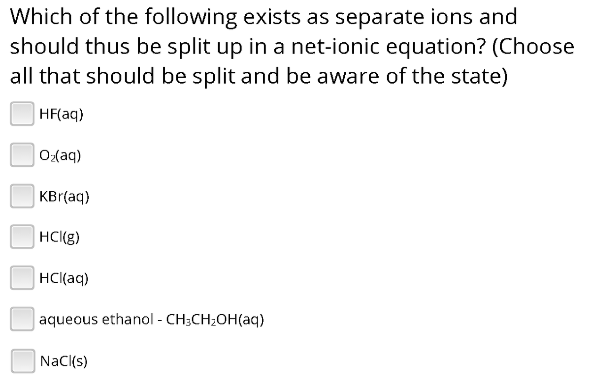 Which of the following exists as separate ions and
should thus be split up in a net-ionic equation? (Choose
all that should be split and be aware of the state)
HF(aq)
O₂(aq)
KBr(aq)
HCI(g)
HCl(aq)
aqueous ethanol - CH3CH₂OH(aq)
NaCl(s)