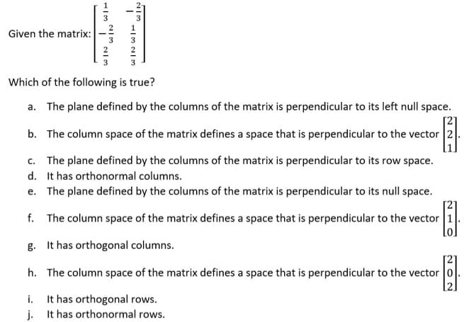 3
Given the matrix:
3
3
2
2
3
Which of the following is true?
a. The plane defined by the columns of the matrix is perpendicular to its left null space.
b. The column space of the matrix defines a space that is perpendicular to the vector 2.
c. The plane defined by the columns of the matrix is perpendicular to its row space.
d. It has orthonormal columns.
e. The plane defined by the columns of the matrix is perpendicular to its null space.
f. The column space of the matrix defines a space that is perpendicular to the vector 1
g. It has orthogonal columns.
[2]
h. The column space of the matrix defines a space that is perpendicular to the vector 0
i. It has orthogonal rows.
j. It has orthonormal rows.
