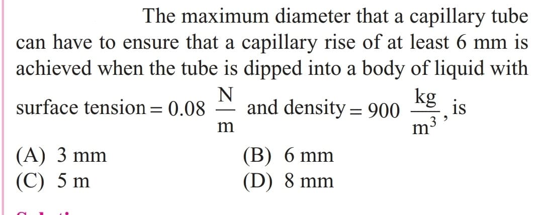 The maximum diameter that a capillary tube
can have to ensure that a capillary rise of at least 6 mm is
achieved when the tube is dipped into a body of liquid with
N
surface tension= 0.08
kg
and density = 900
is
-
m³ »
(A) 3 mm
(C) 5 m
(B) 6 mm
(D) 8 mm
