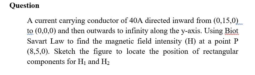 Question
A current carrying conductor of 40A directed inward from (0,15,0)
to (0,0,0) and then outwards to infinity along the y-axis. Using Biot
Savart Law to find the magnetic field intensity (H) at a point P
(8,5,0). Sketch the figure to locate the position of rectangular
components for H1 and H2
