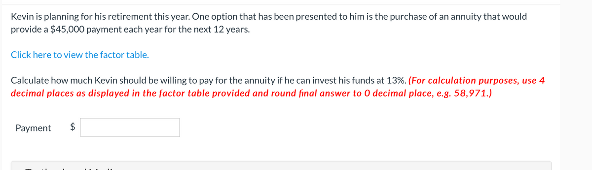 Kevin is planning for his retirement this year. One option that has been presented to him is the purchase of an annuity that would
provide a $45,000 payment each year for the next 12 years.
Click here to view the factor table.
Calculate how much Kevin should be willing to pay for the annuity if he can invest his funds at 13%. (For calculation purposes, use 4
decimal places as displayed in the factor table provided and round final answer to 0 decimal place, e.g. 58,971.)
Payment
