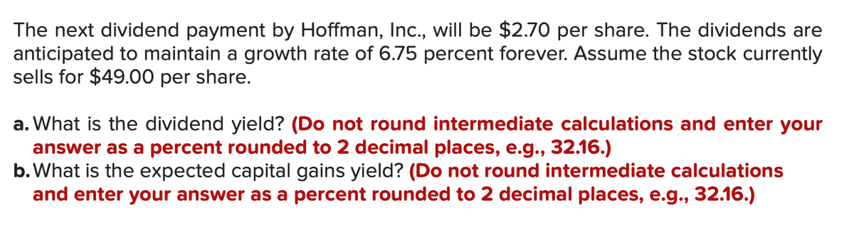 The next dividend payment by Hoffman, Inc., will be $2.70 per share. The dividends are
anticipated to maintain a growth rate of 6.75 percent forever. Assume the stock currently
sells for $49.00 per share.
a. What is the dividend yield? (Do not round intermediate calculations and enter your
answer as a percent rounded to 2 decimal places, e.g., 32.16.)
b. What is the expected capital gains yield? (Do not round intermediate calculations
and enter your answer as a percent rounded to 2 decimal places, e.g., 32.16.)
