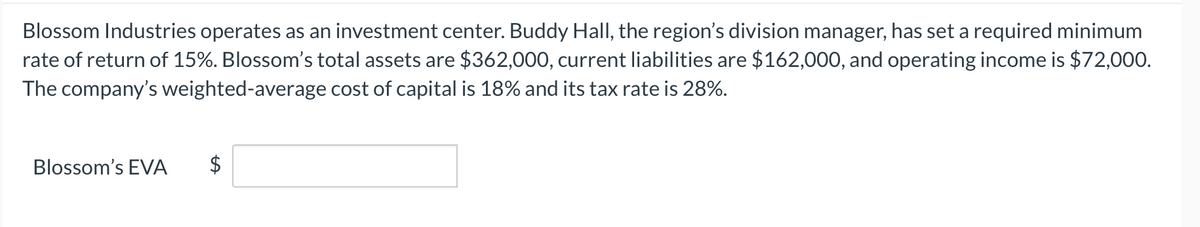 Blossom Industries operates as an investment center. Buddy Hall, the region's division manager, has set a required minimum
rate of return of 15%. Blossom's total assets are $362,000, current liabilities are $162,000, and operating income is $72,000.
The company's weighted-average cost of capital is 18% and its tax rate is 28%.
Blossom's EVA
$