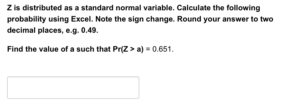 Z is distributed as a standard normal variable. Calculate the following
probability using Excel. Note the sign change. Round your answer to two
decimal places, e.g. 0.49.
Find the value of a such that Pr(Z > a) = 0.651.