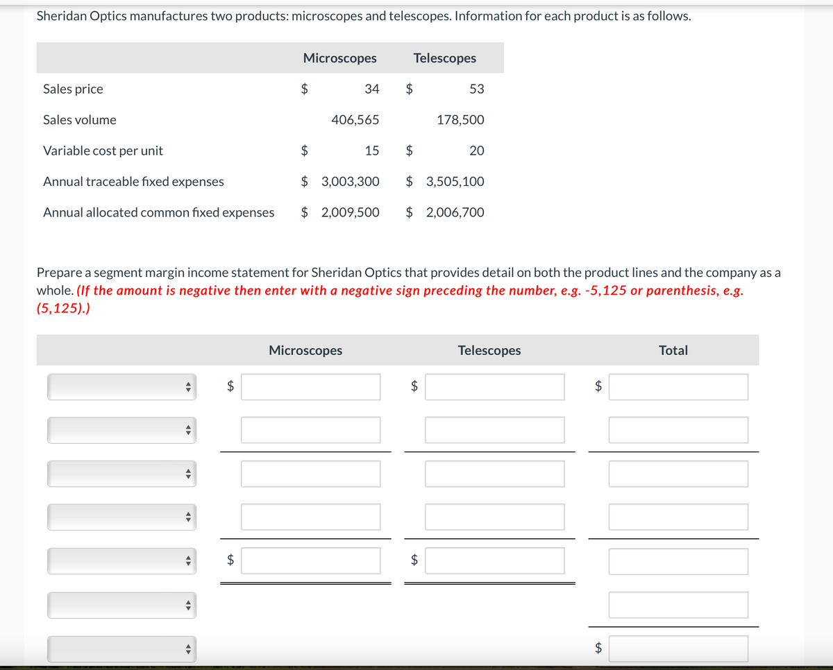 Sheridan Optics manufactures two products: microscopes and telescopes. Information for each product is as follows.
Microscopes
Telescopes
Sales price
$
34
53
Sales volume
406,565
178,500
Variable cost per unit
15
20
Annual traceable fixed expenses
$
3,003,300
$ 3,505,100
Annual allocated common fixed expenses $ 2,009,500 $ 2,006,700
Prepare a segment margin income statement for Sheridan Optics that provides detail on both the product lines and the company as a
whole. (If the amount is negative then enter with a negative sign preceding the number, e.g. -5,125 or parenthesis, e.g.
(5,125).)
Microscopes
Telescopes
Total
LA
$
LA
$
LA
LA
