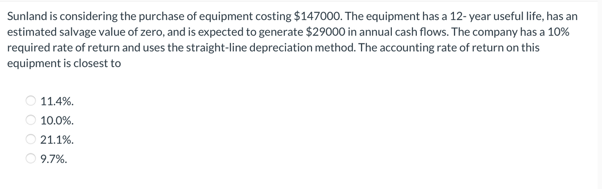 Sunland is considering the purchase of equipment costing $147000. The equipment has a 12- year useful life, has an
estimated salvage value of zero, and is expected to generate $29000 in annual cash flows. The company has a 10%
required rate of return and uses the straight-line depreciation method. The accounting rate of return on this
equipment is closest to
11.4%.
10.0%.
21.1%.
9.7%.
O O O O
