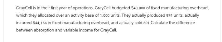 GrayCell is in their first year of operations. GrayCell budgeted $40,000 of fixed manufacturing overhead,
which they allocated over an activity base of 1,000 units. They actually produced 974 units, actually
incurred $44,154 in fixed manufacturing overhead, and actually sold 891 Calculate the difference
between absorption and variable income for GrayCell.