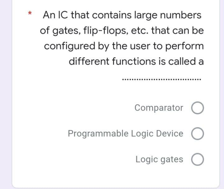 An IC that contains large numbers
of gates, flip-flops, etc. that can be
configured by the user to perform
different functions is called a
Comparator O
Programmable Logic Device
Logic gates O
