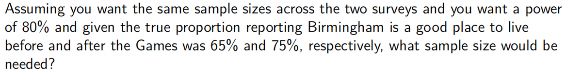 Assuming you want the same sample sizes across the two surveys and you want a power
of 80% and given the true proportion reporting Birmingham is a good place to live
before and after the Games was 65% and 75%, respectively, what sample size would be
needed?