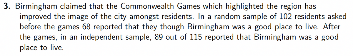 3. Birmingham claimed that the Commonwealth Games which highlighted the region has
improved the image of the city amongst residents. In a random sample of 102 residents asked
before the games 68 reported that they though Birmingham was a good place to live. After
the games, in an independent sample, 89 out of 115 reported that Birmingham was a good
place to live.