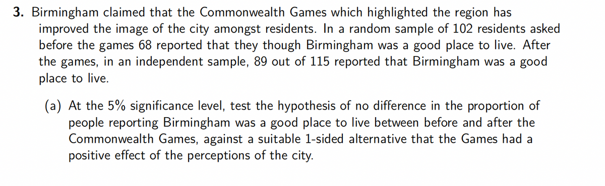 3. Birmingham claimed that the Commonwealth Games which highlighted the region has
improved the image of the city amongst residents. In a random sample of 102 residents asked
before the games 68 reported that they though Birmingham was a good place to live. After
the games, in an independent sample, 89 out of 115 reported that Birmingham was a good
place to live.
(a) At the 5% significance level, test the hypothesis of no difference in the proportion of
people reporting Birmingham was a good place to live between before and after the
Commonwealth Games, against a suitable 1-sided alternative that the Games had a
positive effect of the perceptions of the city.