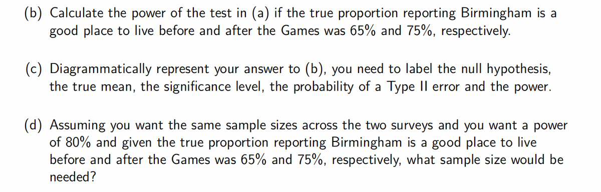 (b) Calculate the power of the test in (a) if the true proportion reporting Birmingham is a
good place to live before and after the Games was 65% and 75%, respectively.
(c) Diagrammatically represent your answer to (b), you need to label the null hypothesis,
the true mean, the significance level, the probability of a Type II error and the power.
(d) Assuming you want the same sample sizes across the two surveys and you want a power
of 80% and given the true proportion reporting Birmingham is a good place to live
before and after the Games was 65% and 75%, respectively, what sample size would be
needed?