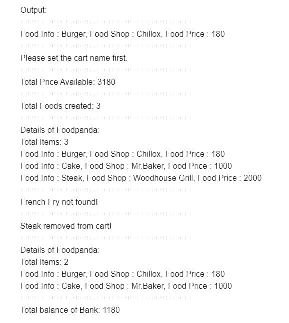 Output:
Food Info : Burger, Food Shop : Chillox, Food Price : 180
Please set the cart name first.
Total Price Available: 3180
Total Foods created: 3
Details of Foodpanda:
Total Items: 3
Food Info : Burger, Food Shop : Chillox, Food Price : 180
Food Info : Cake, Food Shop : Mr.Baker, Food Price : 1000
Food Info : Steak, Food Shop : Woodhouse Grill, Food Price : 2000
French Fry not found!
Steak removed from cart!
Details of Foodpanda:
Total Items: 2
Food Info : Burger, Food Shop : Chillox, Food Price : 180
Food Info : Cake, Food Shop : Mr.Baker, Food Price : 1000
Total balance of Bank: 1180
