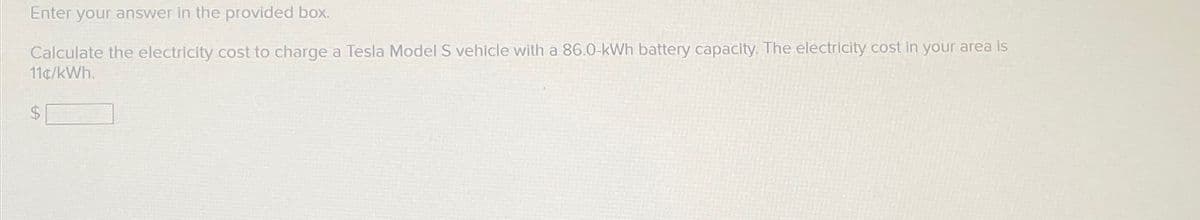 Enter your answer in the provided box.
Calculate the electricity cost to charge a Tesla Model S vehicle with a 86.0-kWh battery capacity. The electricity cost in your area is
11¢/kWh.
$