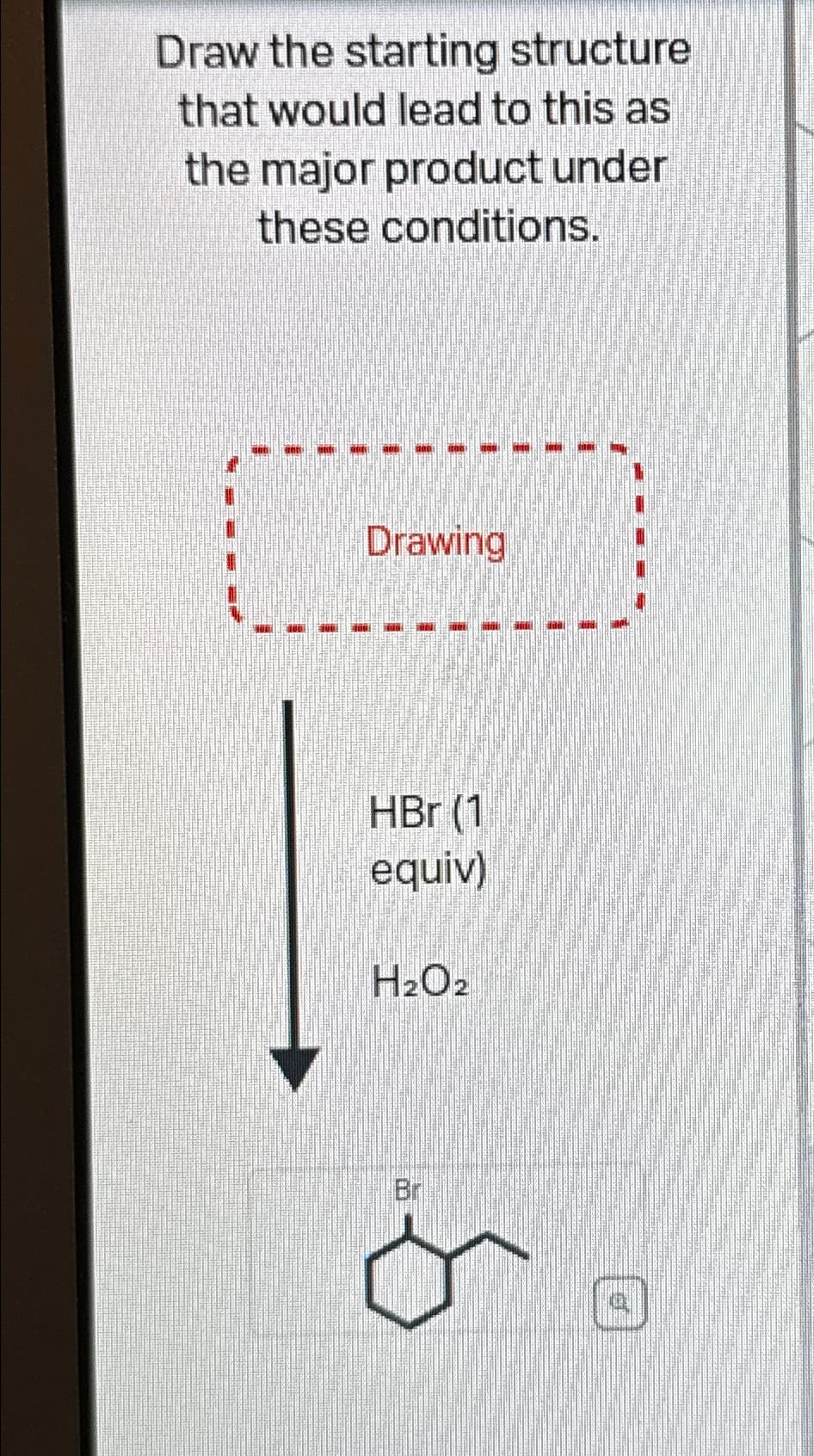 Draw the starting structure
that would lead to this as
the major product under
these conditions.
Drawing
HBr (1
equiv)
H2O2
Br
