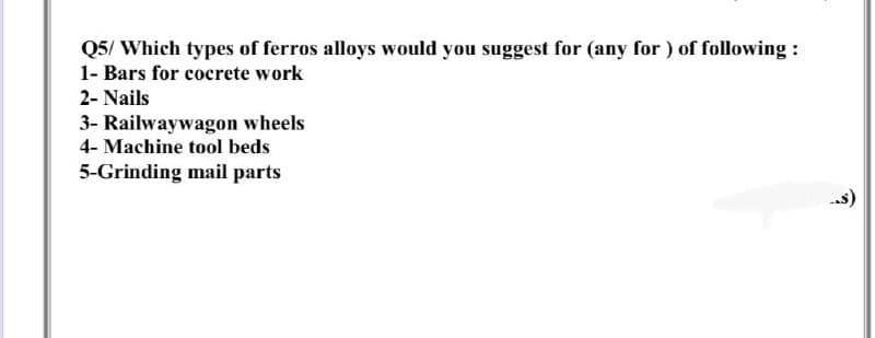 Q5/ Which types of ferros alloys would you suggest for (any for ) of following :
1- Bars for cocrete work
2- Nails
3- Railwaywagon wheels
4- Machine tool beds
5-Grinding mail parts
--s)
