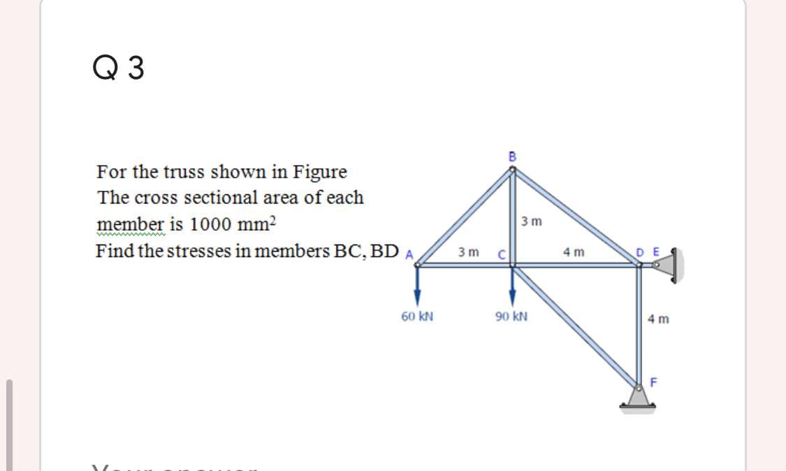 Q 3
For the truss shown in Figure
The cross sectional area of each
member is 1000 mm?
Find the stresses in members BC, BD A
3 m
3 m
C
4 m
60 kN
90 kN
4 m
