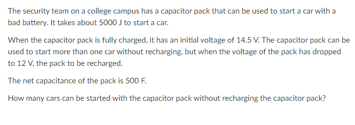 The security team on a college campus has a capacitor pack that can be used to start a car with a
bad battery. It takes about 5000 J to start a car.
When the capacitor pack is fully charged, it has an initial voltage of 14.5 V. The capacitor pack can be
used to start more than one car without recharging, but when the voltage of the pack has dropped
to 12 V, the pack to be recharged.
The net capacitance of the pack is 500 F.
How many cars can be started with the capacitor pack without recharging the capacitor pack?
