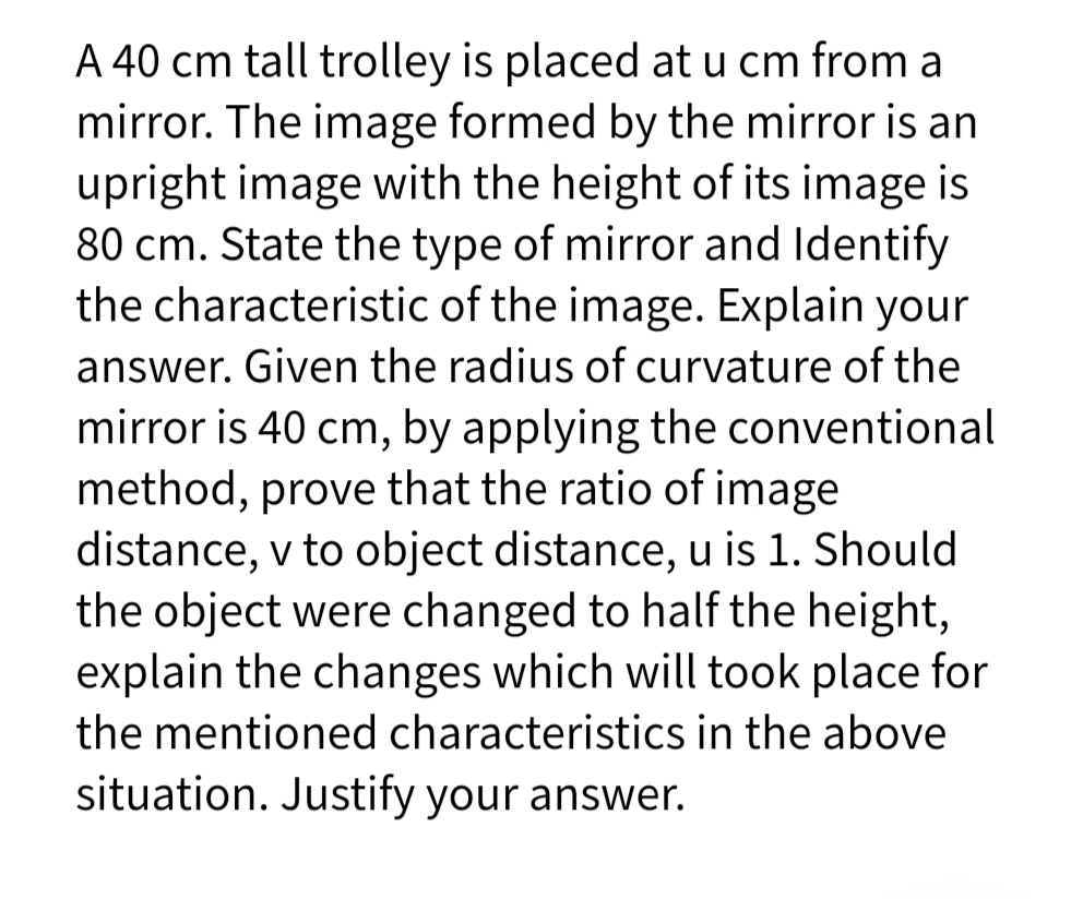 A 40 cm tall trolley is placed at u cm from a
mirror. The image formed by the mirror is an
upright image with the height of its image is
80 cm. State the type of mirror and Identify
the characteristic of the image. Explain your
answer. Given the radius of curvature of the
mirror is 40 cm, by applying the conventional
method, prove that the ratio of image
distance, v to object distance, u is 1. Should
the object were changed to half the height,
explain the changes which will took place for
the mentioned characteristics in the above
situation. Justify your answer.
