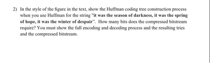 2) In the style of the figure in the text, show the Huffman coding tree construction process
when you use Huffman for the string "it was the season of darkness, it was the spring
of hope, it was the winter of despair". How many bits does the compressed bitstream
require? You must show the full encoding and decoding process and the resulting tries
and the compressed bitstream.