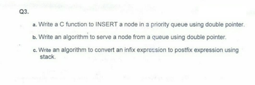 Q3.
a. Write a C function to INSERT a node in a priority queue using double pointer.
b. Write an algorithm to serve a node from a queue using double pointer.
c. Write an algorithm to convert an infix expression to postfix expression using
stack.