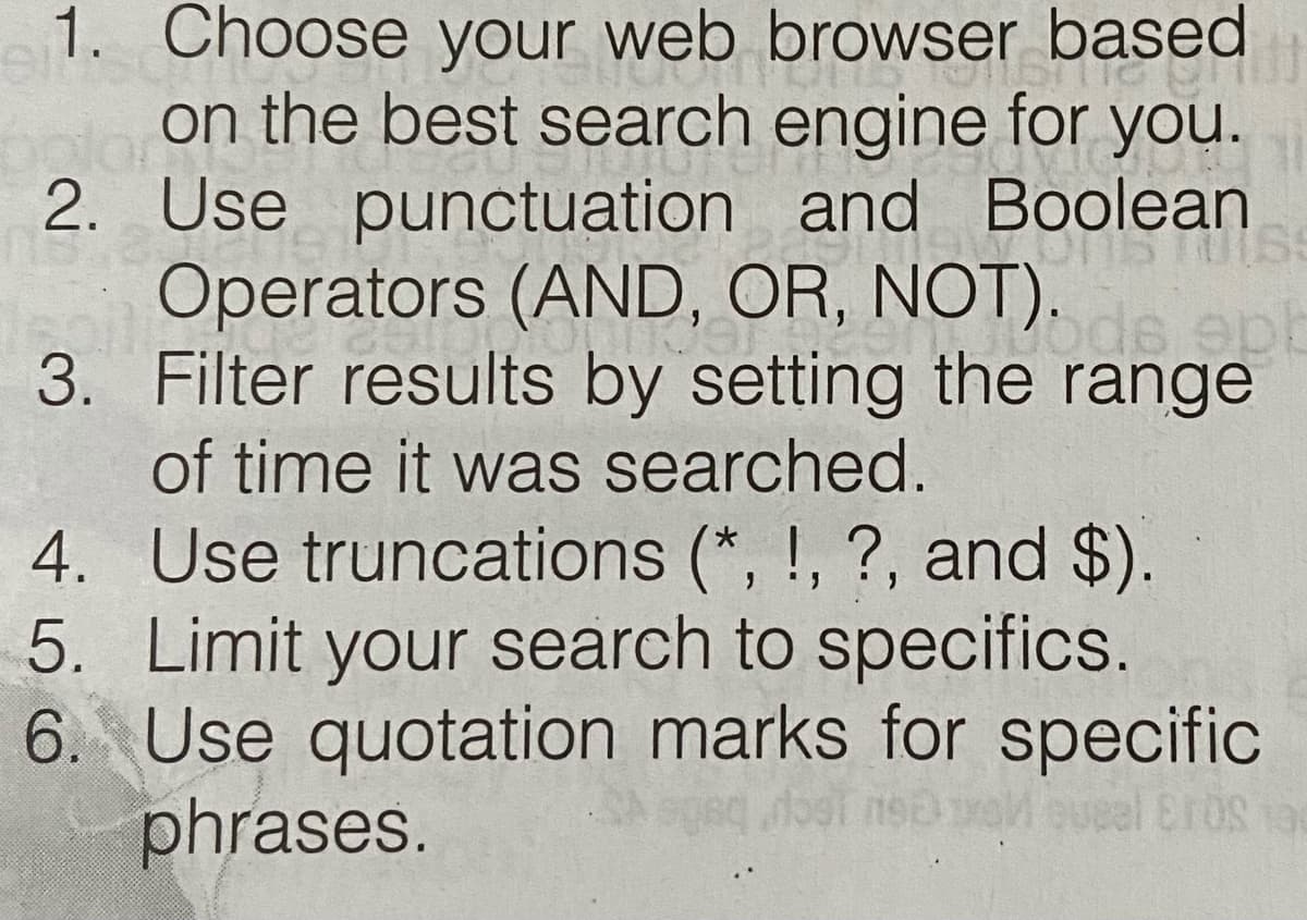 1. Choose your web browser based
on the best search engine for you.
2. Use punctuation and Boolean
Operators (AND, OR, NOT).
3. Filter results by setting the range
of time it was searched.
4. Use truncations (*, !, ?, and $).
5. Limit your search to specifics.
6. Use quotation marks for specific
phrases.
eal EroS 9
