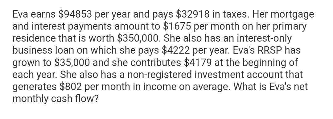 Eva earns $94853 per year and pays $32918 in taxes. Her mortgage
and interest payments amount to $1675 per month on her primary
residence that is worth $350,000. She also has an interest-only
business loan on which she pays $4222 per year. Eva's RRSP has
grown to $35,000 and she contributes $4179 at the beginning of
each year. She also has a non-registered investment account that
generates $802 per month in income on average. What is Eva's net
monthly cash flow?
