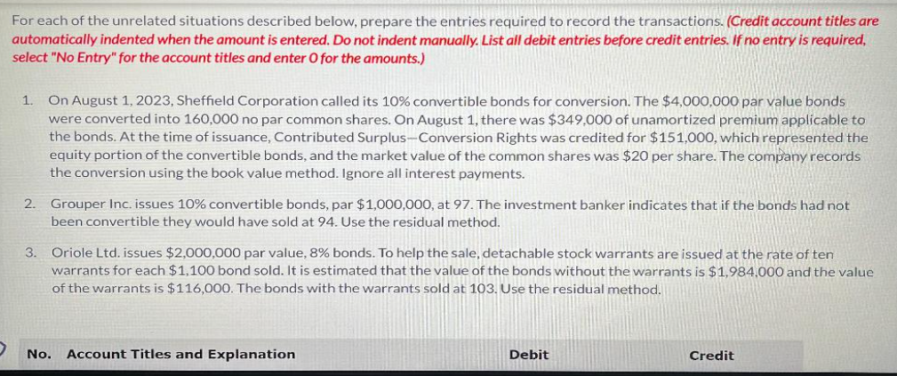 For each of the unrelated situations described below, prepare the entries required to record the transactions. (Credit account titles are
automatically indented when the amount is entered. Do not indent manually. List all debit entries before credit entries. If no entry is required,
select "No Entry" for the account titles and enter O for the amounts.)
1. On August 1, 2023, Sheffield Corporation called its 10% convertible bonds for conversion. The $4,000,000 par value bonds
were converted into 160,000 no par common shares. On August 1, there was $349,000 of unamortized premium applicable to
the bonds. At the time of issuance, Contributed Surplus-Conversion Rights was credited for $151,000, which represented the
equity portion of the convertible bonds, and the market value of the common shares was $20 per share. The company records
the conversion using the book value method. Ignore all interest payments.
2. Grouper Inc. issues 10% convertible bonds, par $1,000,000, at 97. The investment banker indicates that if the bonds had not
been convertible they would have sold at 94. Use the residual method.
3. Oriole Ltd. issues $2,000,000 par value, 8% bonds. To help the sale, detachable stock warrants are issued at the rate of ten
warrants for each $1,100 bond sold. It is estimated that the value of the bonds without the warrants is $1,984,000 and the value
of the warrants is $116,000. The bonds with the warrants sold at 103. Use the residual method.
No.
Account Titles and Explanation
Debit
Credit