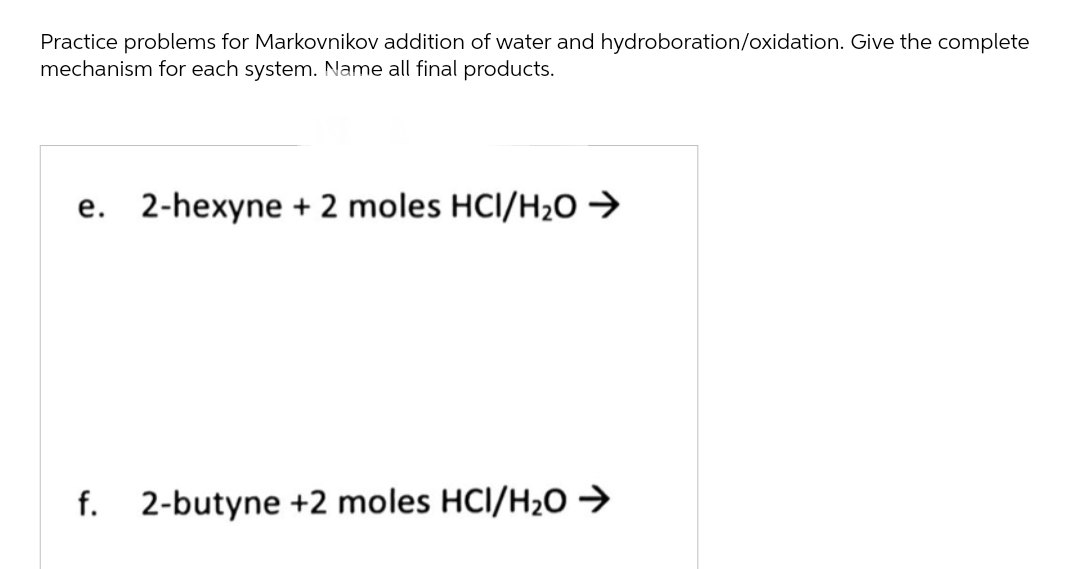 Practice problems for Markovnikov addition of water and hydroboration/oxidation. Give the complete
mechanism for each system. Name all final products.
e. 2-hexyne + 2 moles HCI/H₂O →
f. 2-butyne +2 moles HCI/H₂O →