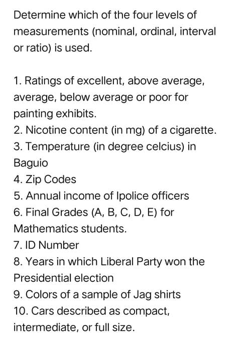Determine which of the four levels of
measurements (nominal, ordinal, interval
or ratio) is used.
1. Ratings of excellent, above average,
average, below average or poor for
painting exhibits.
2. Nicotine content (in mg) of a cigarette.
3. Temperature (in degree celcius) in
Baguio
4. Zip Codes
5. Annual income of Ipolice officers
6. Final Grades (A, B, C, D, E) for
Mathematics students.
7. ID Number
8. Years in which Liberal Party won the
Presidential election
9. Colors of a sample of Jag shirts
10. Cars described as compact,
intermediate, or full size.
