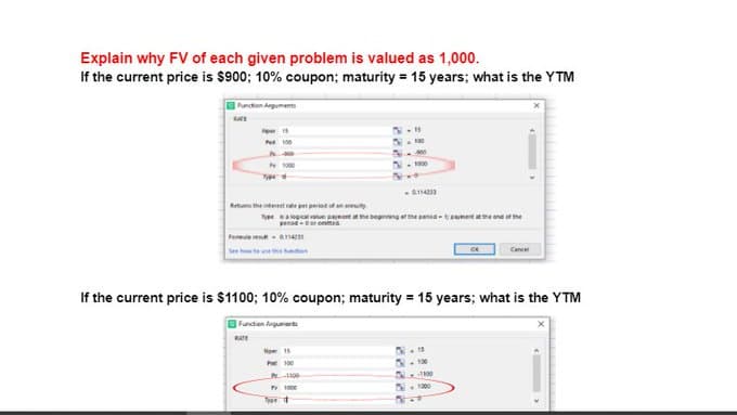 Explain why FV of each given problem is valued as 1,000.
If the current price is $900; 10% coupon; maturity = 15 years; what is the YTM
Pancton Anguments
P 100
- G
Retum the teest p pertedt
nee nore the beginng et the pensd - tsmet me end at he
penad-er ommea
Feme e- a142ss
See te
Cau
If the current price is $1100; 10% coupon; maturity = 15 years; what is the YTM
Functen Argumarts
Nper 15
Pat 100
N- 10
S. 00
1000
Te d
