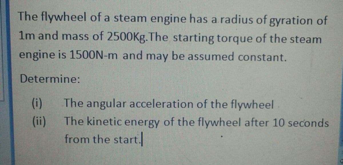The flywheel of a steam engine has a.radius of gyration of
1m and mass of 2500Kg.The starting torque of the steam
engine is 1500N-m and may be assumed constant.
Determine:
(i)
The angular acceleration of the flywheel
(ii)
The kinetic energy of the flywheel after 10 seconds
from the start.
