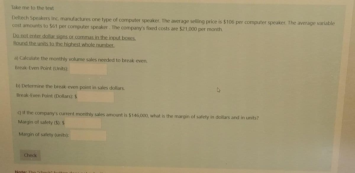 Take me to the text
Deltech Speakers Inc. manufactures one type of computer speaker. The average selling price is $106 per computer speaker. The average variable
cost amounts to $61 per computer speaker. The company's fixed costs are $21,000 per month.
Do not enter dollar signs or commas in the input boxes.
Round the units to the highest whole number.
a) Calculate the monthly volume sales needed to break-even.
Break-Even Point (Units):
b) Determine the break-even point in sales dollars.
Break-Even Point (Dollars): $
c) If the company's current monthly sales amount is $146,000, what is the margin of safety in dollars and in units?
Margin of safety ($): $
Margin of safety (units):
Check
Note: The "check" button d