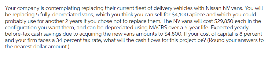 Your company is contemplating replacing their current fleet of delivery vehicles with Nissan NV vans. You will
be replacing 5 fully-depreciated vans, which you think you can sell for $4,100 apiece and which you could
probably use for another 2 years if you chose not to replace them. The NV vans will cost $29,850 each in the
configuration you want them, and can be depreciated using MACRS over a 5-year life. Expected yearly
before-tax cash savings due to acquiring the new vans amounts to $4,800. If your cost of capital is 8 percent
and your firm faces a 34 percent tax rate, what will the cash flows for this project be? (Round your answers to
the nearest dollar amount.)