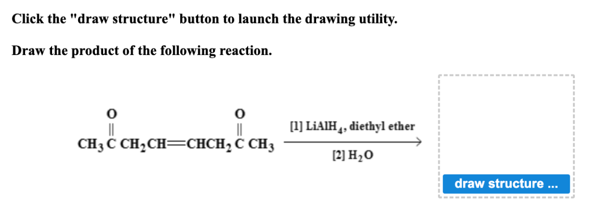 Click the "draw structure" button to launch the drawing utility.
Draw the product of the following reaction.
O
||
0
||
CH3CCH,CH=CHCH,C
CH3
[1] LiAIH 4, diethyl ether
[2] H₂O
draw structure ...