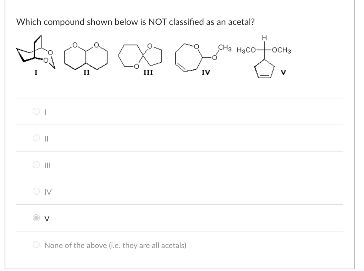 Which compound shown below is NOT classified as an acetal?
4000/4
III
O
=
||
|||
O IV
V
None of the above (i.e. they are all acetals)
IV
H
CH3 H3CO- -OCH3