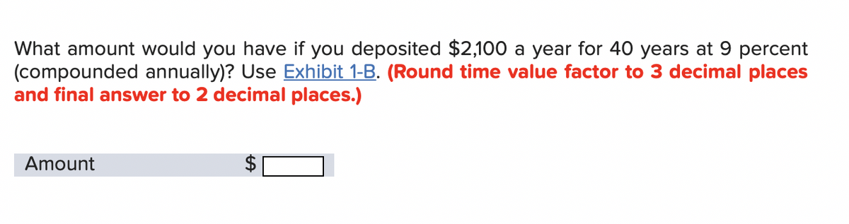 What amount would you have if you deposited $2,100 a year for 40 years at 9 percent
(compounded annually)? Use Exhibit 1-B. (Round time value factor to 3 decimal places
and final answer to 2 decimal places.)
Amount