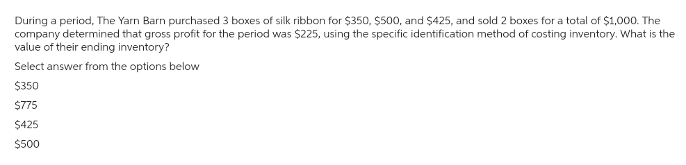 During a period, The Yarn Barn purchased 3 boxes of silk ribbon for $350, $500, and $425, and sold 2 boxes for a total of $1,000. The
company determined that gross profit for the period was $225, using the specific identification method of costing inventory. What is the
value of their ending inventory?
Select answer from the options below
$350
$775
$425
$500
