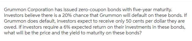 Grummon Corporation has issued zero-coupon bonds with five-year maturity.
Investors believe there is a 20% chance that Grummon will default on these bonds. If
Grummon does default, investors expect to receive only 50 cents per dollar they are
owed. If investors require a 6% expected return on their investments in these bonds,
what will be the price and the yield to maturity on these bonds?