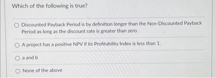 Which of the following is true?
Discounted Payback Period is by definition longer than the Non-Discounted Payback
Period as long as the discount rate is greater than zero.
A project has a positive NPV if its Profitability Index is less than 1.
a and b
None of the above