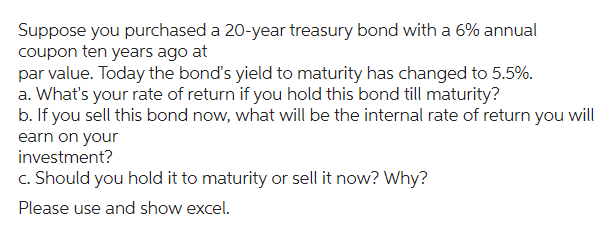 Suppose you purchased a 20-year treasury bond with a 6% annual
coupon ten years ago at
par value. Today the bond's yield to maturity has changed to 5.5%.
a. What's your rate of return if you hold this bond till maturity?
b. If you sell this bond now, what will be the internal rate of return you will
earn on your
investment?
c. Should you hold it to maturity or sell it now? Why?
Please use and show excel.