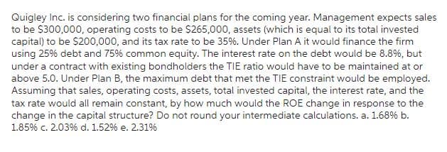 Quigley Inc. is considering two financial plans for the coming year. Management expects sales
to be $300,000, operating costs to be $265,000, assets (which is equal to its total invested
capital) to be $200,000, and its tax rate to be 35%. Under Plan A it would finance the firm
using 25% debt and 75% common equity. The interest rate on the debt would be 8.8%, but
under a contract with existing bondholders the TIE ratio would have to be maintained at or
above 5.0. Under Plan B, the maximum debt that met the TIE constraint would be employed.
Assuming that sales, operating costs, assets, total invested capital, the interest rate, and the
tax rate would all remain constant, by how much would the ROE change in response to the
change in the capital structure? Do not round your intermediate calculations. a. 1.68% b.
1.85% c. 2.03% d. 1.52% e. 2.31%