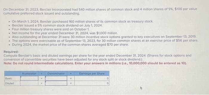 On December 31, 2023, Berclair Incorporated had 540 million shares of common stock and 4 million shares of 9%, $100 par value
cumulative preferred stock issued and outstanding.
. On March 1, 2024, Berclair purchased 160 million shares of its common stock as treasury stock.
• Berclair issued a 5% common stock dividend on July 1, 2024.
• Four million treasury shares were sold on October 1.
• Net income for the year ended December 31, 2024, was $1,000 million.
• Also outstanding at December 31 were 30 million incentive stock options granted to key executives on September 13, 2019.
• The options were exercisable as of September 13, 2023, for 30 million common shares at an exercise price of $56 per share.
. During 2024, the market price of the common shares averaged $70 per share.
Required:
Compute Berclair's basic and diluted earnings per share for the year ended December 31, 2024. (Shares for stock options and
conversion of convertible securities have been adjusted for any stock split or stock dividend.)
Note: Do not round Intermediate calculations. Enter your answers in millions (i.e., 10,000,000 should be entered as 10).
Basic
Diluted
Numerator
Denominator
Earnings per Share
0
0