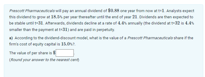 Prescott Pharmaceuticals will pay an annual dividend of $0.88 one year from now at t=1. Analysts expect
this dividend to grow at 18.5% per year thereafter until the end of year 21. Dividends are then expected to
be stable until t=31. Afterwards, dividends decline at a rate of 4.4% annually (the dividend at t=32 is 4.4%
smaller than the payment at t=31) and are paid in perpetuity.
a) According to the dividend-discount model, what is the value of a Prescott Pharmaceuticals share if the
firm's cost of equity capital is 15.0%?.
The value of per share is $
(Round your answer to the nearest cent)