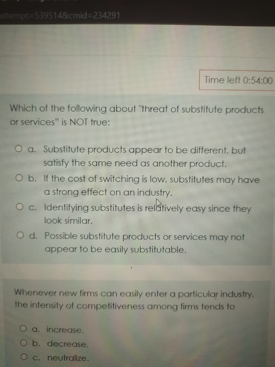 attempt=539514&cmid=D234291
Time left 0:54:00
Which of the following about "threat of substitute products
or services" is NOT true:
O a. Substitute products appear to be different, but
satisfy the same need as another product.
O b. If the cost of switching is low, substitutes may have
a strong effect on an industry.
O c. Identifying substitutes is relatively easy since they
look similar.
O d. Possible substitute products or services may not
appear to be easily substitutable.
Whenever new firms can easily enter a particular industry.
the intensity of competitiveness among firms tends to
O a. increase.
O b. decrease.
O c. neutralize.
