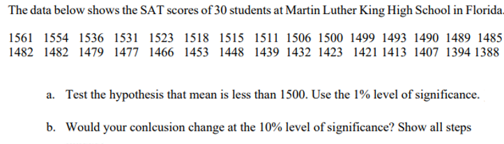The data below shows the SAT scores of 30 students at Martin Luther King High School in Florida.
1561 1554 1536 1531 1523 1518 1515 1511 1506 1500 1499 1493 1490 1489 1485
1482 1482 1479 1477 1466 1453 1448 1439 1432 1423 1421 1413 1407 1394 1388
a. Test the hypothesis that mean is less than 1500. Use the 1% level of significance.
b. Would your conlcusion change at the 10% level of significance? Show all steps

