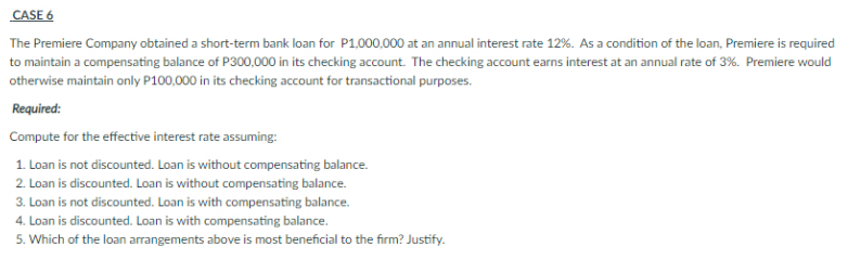 CASE 6
The Premiere Company obtained a short-term bank loan for P1,000,000 at an annual interest rate 12%. As a condition of the loan, Premiere is required
to maintain a compensating balance of P300,000 in its checking account. The checking account earns interest at an annual rate of 3%. Premiere would
otherwise maintain only P100,000 in its checking account for transactional purposes.
Required:
Compute for the effective interest rate assuming:
1. Loan is not discounted. Loan is without compensating balance.
2. Loan is discounted. Loan is without compensating balance.
3. Loan is not discounted. Loan is with compensating balance.
4. Loan is discounted. Loan is with compensating balance.
5. Which of the loan arrangements above is most beneficial to the firm? Justify.
