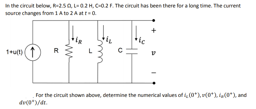In the circuit below, R=2.5 N, L= 0.2 H, C=0.2 F. The circuit has been there for a long time. The current
source changes from 1 A to 2 A at t = 0.
+
tic
iR
L
C
v
1+u(t) ( ↑
For the circuit shown above, determine the numerical values of i, (0+), v(0*), ir(0+), and
dv(0*)/dt.
